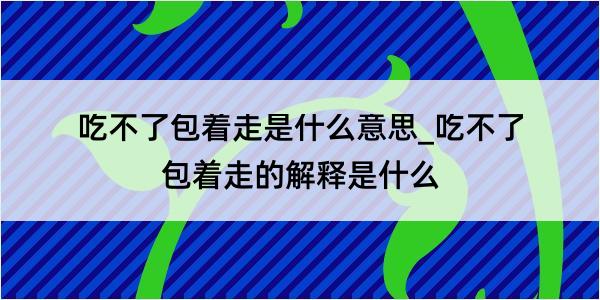 吃不了包着走是什么意思_吃不了包着走的解释是什么