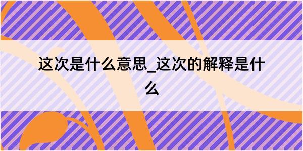 这次是什么意思_这次的解释是什么