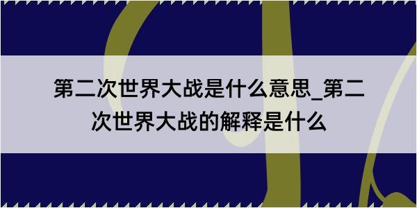 第二次世界大战是什么意思_第二次世界大战的解释是什么