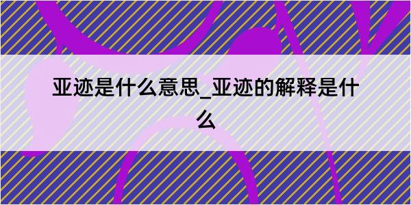 亚迹是什么意思_亚迹的解释是什么