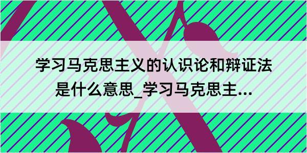 学习马克思主义的认识论和辩证法是什么意思_学习马克思主义的认识论和辩证法的解释是什么