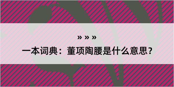 一本词典：董项陶腰是什么意思？